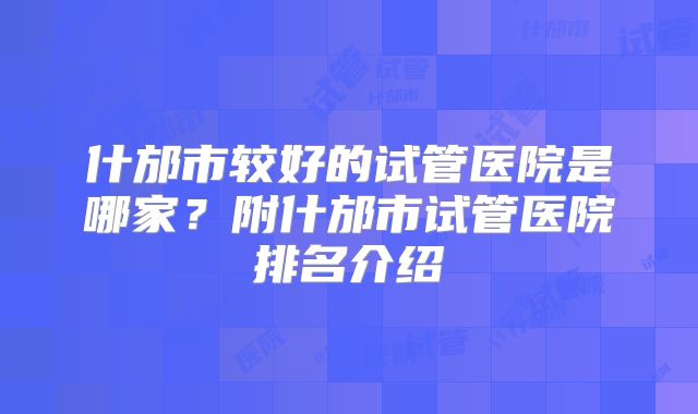 什邡市较好的试管医院是哪家？附什邡市试管医院排名介绍