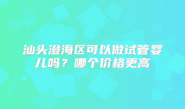汕头澄海区可以做试管婴儿吗？哪个价格更高