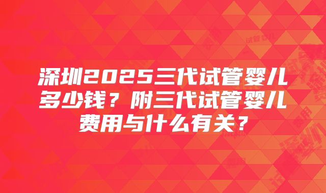 深圳2025三代试管婴儿多少钱？附三代试管婴儿费用与什么有关？