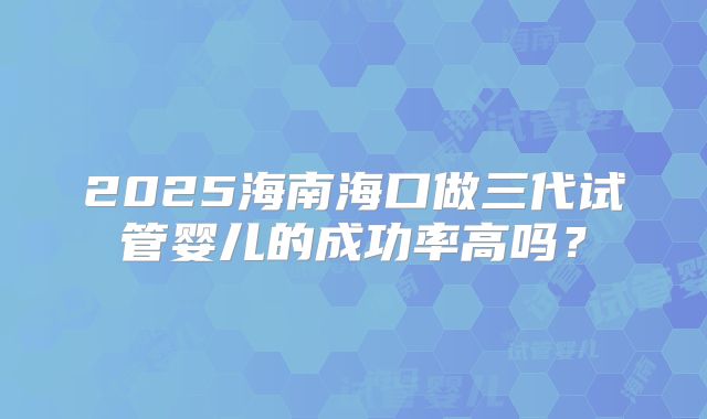 2025海南海口做三代试管婴儿的成功率高吗？