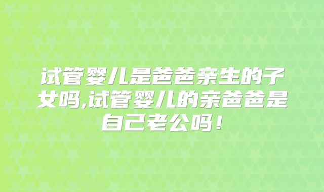 试管婴儿是爸爸亲生的子女吗,试管婴儿的亲爸爸是自己老公吗！