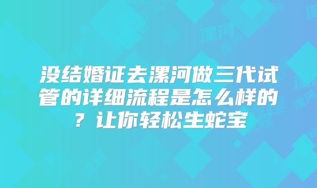 没结婚证去漯河做三代试管的详细流程是怎么样的？让你轻松生蛇宝