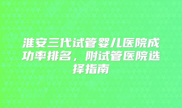 淮安三代试管婴儿医院成功率排名，附试管医院选择指南