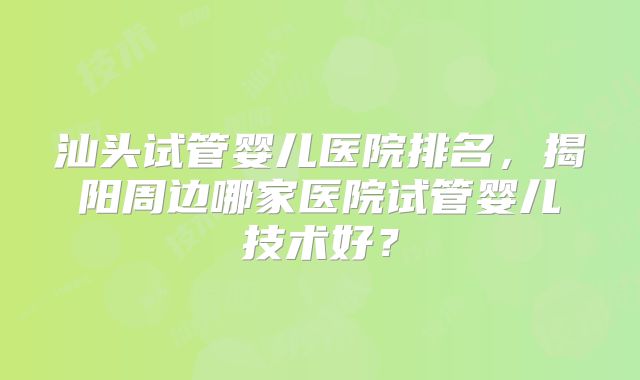 汕头试管婴儿医院排名，揭阳周边哪家医院试管婴儿技术好？