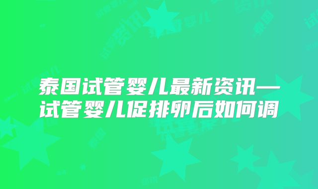 泰国试管婴儿最新资讯—试管婴儿促排卵后如何调