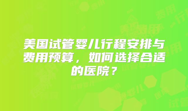 美国试管婴儿行程安排与费用预算，如何选择合适的医院？