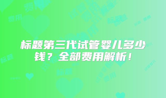 标题第三代试管婴儿多少钱?全部费用解析!