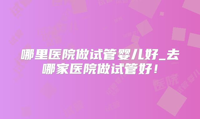 哪里医院做试管婴儿好_去哪家医院做试管好！