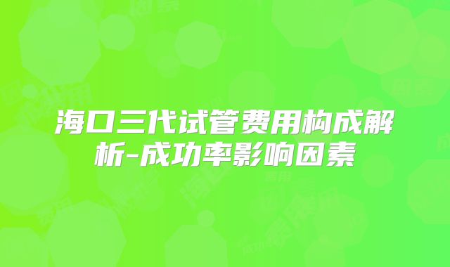 海口三代试管费用构成解析-成功率影响因素