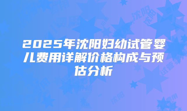 2025年沈阳妇幼试管婴儿费用详解价格构成与预估分析