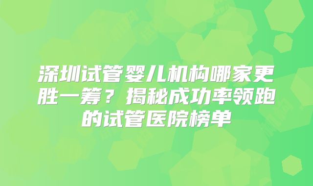 深圳试管婴儿机构哪家更胜一筹?揭秘成功率领跑的试管医院榜单