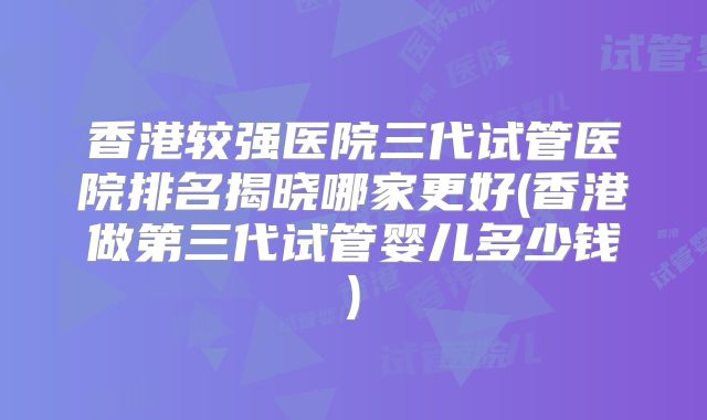 香港较强医院三代试管医院排名揭晓哪家更好(香港做第三代试管婴儿多少钱)