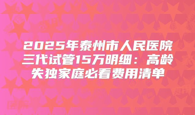 2025年泰州市人民医院三代试管15万明细：高龄失独家庭必看费用清单