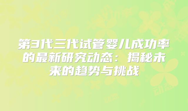 第3代三代试管婴儿成功率的最新研究动态：揭秘未来的趋势与挑战