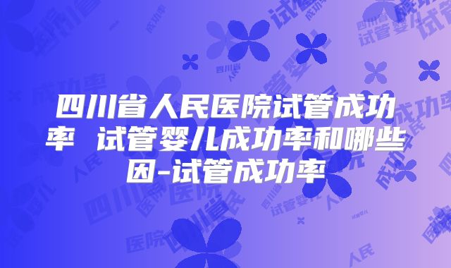 四川省人民医院试管成功率 试管婴儿成功率和哪些因-试管成功率