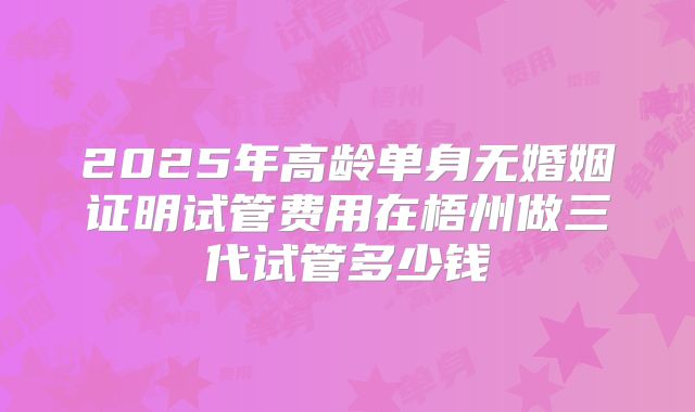 2025年高龄单身无婚姻证明试管费用在梧州做三代试管多少钱