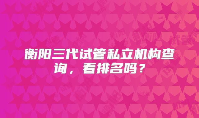 衡阳三代试管私立机构查询，看排名吗？