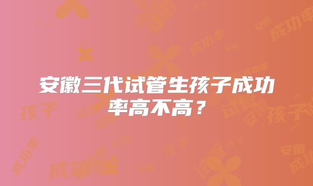 安徽三代试管生孩子成功率高不高？