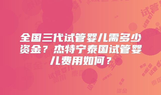 全国三代试管婴儿需多少资金？杰特宁泰国试管婴儿费用如何？