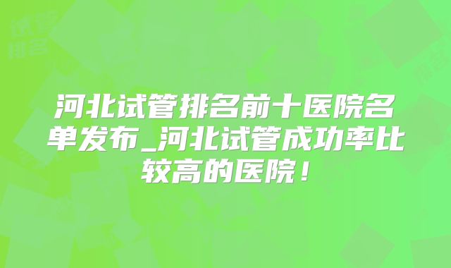 河北试管排名前十医院名单发布_河北试管成功率比较高的医院!