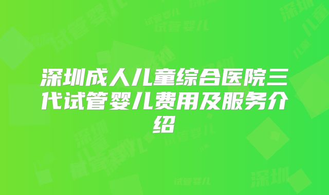 深圳成人儿童综合医院三代试管婴儿费用及服务介绍