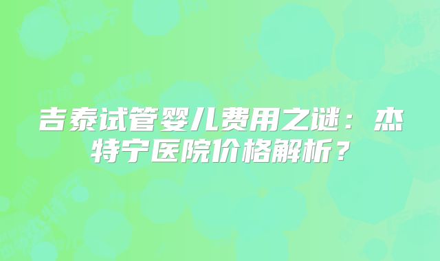 吉泰试管婴儿费用之谜：杰特宁医院价格解析？