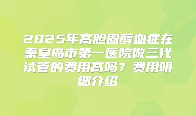 2025年高胆固醇血症在秦皇岛市第一医院做三代试管的费用高吗?费用明细介绍