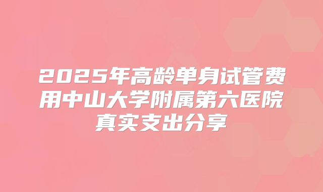 2025年高龄单身试管费用中山大学附属第六医院真实支出分享