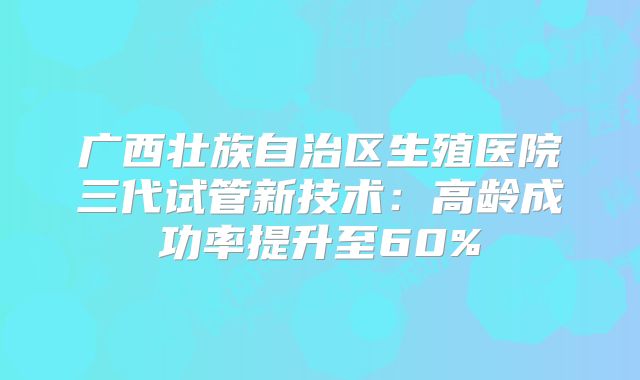 广西壮族自治区生殖医院三代试管新技术：高龄成功率提升至60%