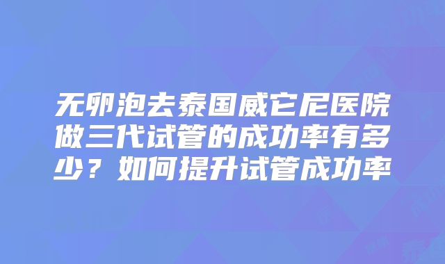 无卵泡去泰国威它尼医院做三代试管的成功率有多少?如何提升试管成功率