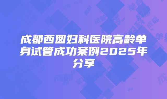 成都西囡妇科医院高龄单身试管成功案例2025年分享