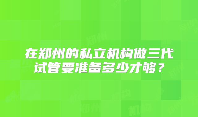 在郑州的私立机构做三代试管要准备多少才够？