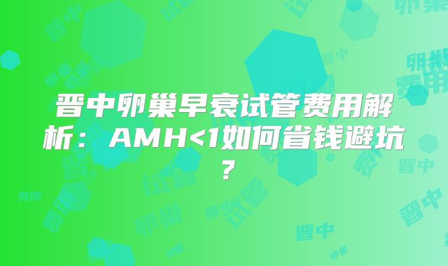 晋中卵巢早衰试管费用解析：AMH<1如何省钱避坑？