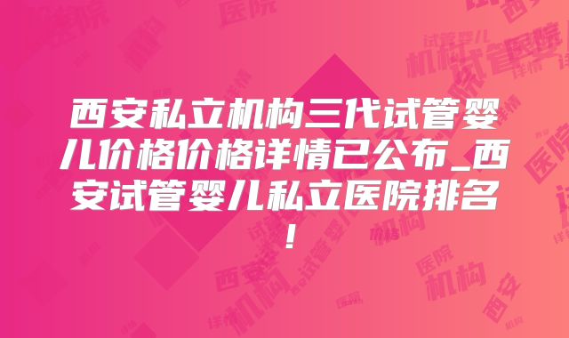 西安私立机构三代试管婴儿价格价格详情已公布_西安试管婴儿私立医院排名！