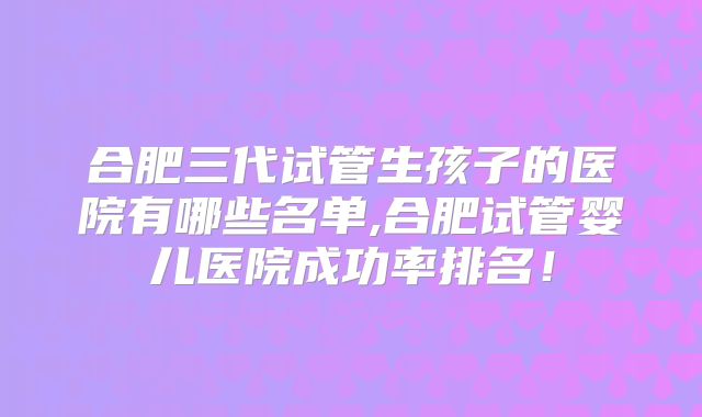 合肥三代试管生孩子的医院有哪些名单,合肥试管婴儿医院成功率排名！