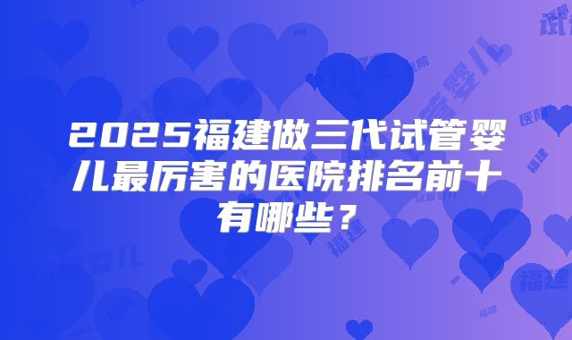 2025福建做三代试管婴儿最厉害的医院排名前十有哪些？