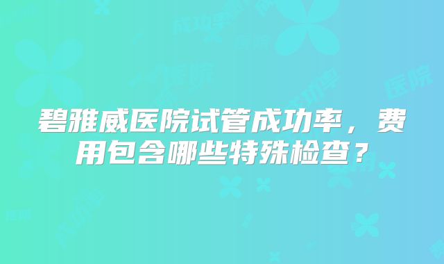 碧雅威医院试管成功率，费用包含哪些特殊检查？