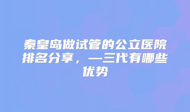 秦皇岛做试管的公立医院排名分享，—三代有哪些优势