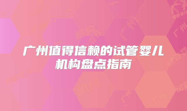 广州值得信赖的试管婴儿机构盘点指南