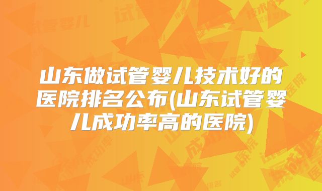 山东做试管婴儿技术好的医院排名公布(山东试管婴儿成功率高的医院)