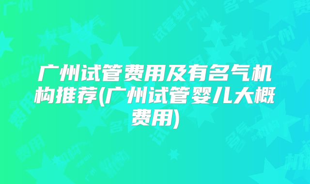 广州试管费用及有名气机构推荐(广州试管婴儿大概费用)