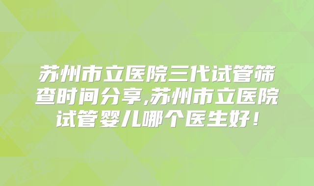 苏州市立医院三代试管筛查时间分享,苏州市立医院试管婴儿哪个医生好！