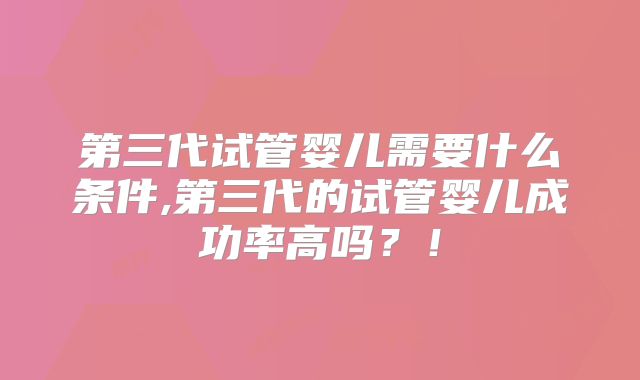 第三代试管婴儿需要什么条件,第三代的试管婴儿成功率高吗？！