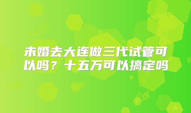 未婚去大连做三代试管可以吗?十五万可以搞定吗