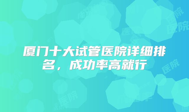 厦门十大试管医院详细排名，成功率高就行
