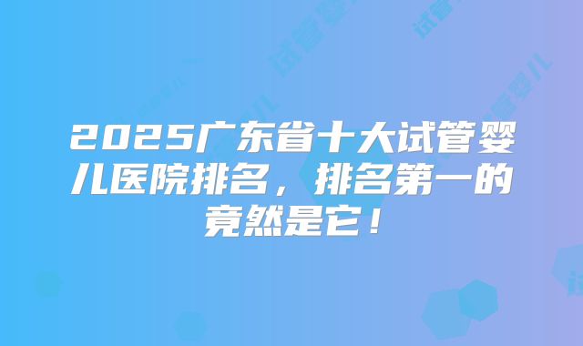 2025广东省十大试管婴儿医院排名，排名第一的竟然是它！