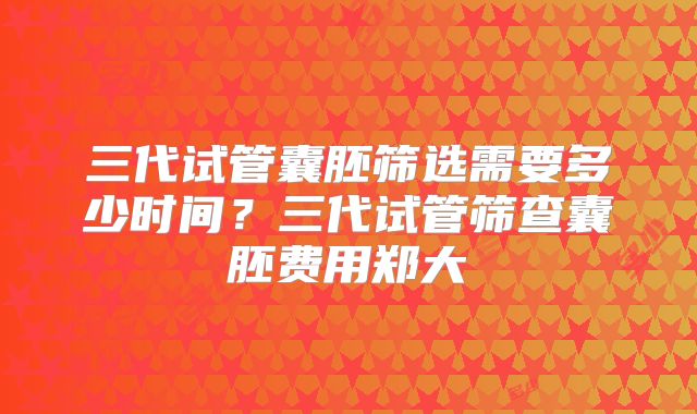 三代试管囊胚筛选需要多少时间?三代试管筛查囊胚费用郑大