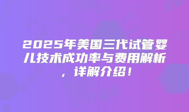 2025年美国三代试管婴儿技术成功率与费用解析，详解介绍！