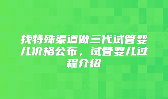 找特殊渠道做三代试管婴儿价格公布，试管婴儿过程介绍