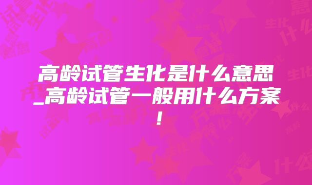 高龄试管生化是什么意思_高龄试管一般用什么方案！